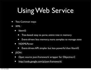 Using Web Service
•   Two Common ways:
•   XML
    •   libxml2
        •   Tree-based: easy to parse, entire tree in memory
        •   Event-driven: less memory, more complex to manage state
    •   NSXMLParser
        •   Event-driven API: simpler but less powerful than libxml2
•   JSON
    •   Open source json-framework wrapper for Objective-C
    •   http://code.google.com/p/json-framework/
 