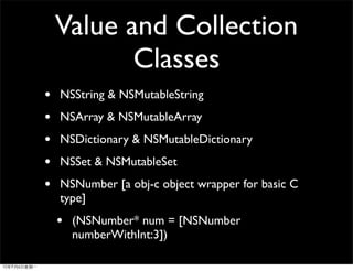 Value and Collection
           Classes
•   NSString & NSMutableString
•   NSArray & NSMutableArray
•   NSDictionary & NSMutableDictionary
•   NSSet & NSMutableSet
•   NSNumber [a obj-c object wrapper for basic C
    type]
    •   (NSNumber* num = [NSNumber
        numberWithInt:3])
 