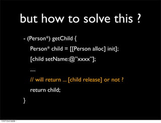 but how to solve this ?
- (Person*) getChild {
    Person* child = [[Person alloc] init];
    [child setName:@”xxxx”];
    ....
    // will return ... [child release] or not ?
    return child;
}
 