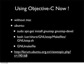 Using Objective-C Now !

• without mac
• ubuntu:
  • sudo apt-get install gnustep gnustep-devel
  • bash /usr/share/GNUstep/Makeﬁles/
    GNUstep.sh
  • GNUmakeﬁle
• http://forum.ubuntu.org.cn/viewtopic.php?
  t=190168
 