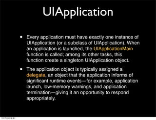 UIApplication
•   Every application must have exactly one instance of
    UIApplication (or a subclass of UIApplication). When
    an application is launched, the UIApplicationMain
    function is called; among its other tasks, this
    function create a singleton UIApplication object.

•   The application object is typically assigned a
    delegate, an object that the application informs of
    signiﬁcant runtime events—for example, application
    launch, low-memory warnings, and application
    termination—giving it an opportunity to respond
    appropriately.
 