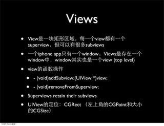 Views
•   View                            view
    superview                   subviews
•       iphone app             window    Views
    window     window                   view (top level)

•   view
    •   - (void)addSubview:(UIView *)view;
    •   - (void)removeFromSuperview;
•   Superviews retain their subviews
•   UIView            CGRect                 CGPoint
      CGSize
 