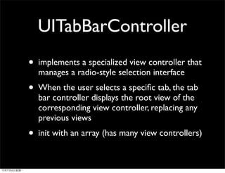UITabBarController
• implements a specialized view controller that
  manages a radio-style selection interface
• When the user selects a speciﬁc tab, the tab
  bar controller displays the root view of the
  corresponding view controller, replacing any
  previous views
• init with an array (has many view controllers)
 
