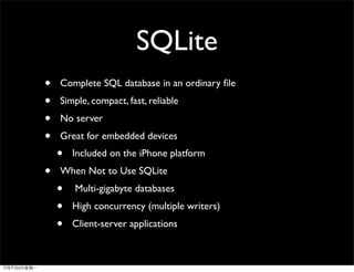 SQLite
•   Complete SQL database in an ordinary ﬁle
•   Simple, compact, fast, reliable
•   No server
•   Great for embedded devices
    •   Included on the iPhone platform
•   When Not to Use SQLite
    •   Multi-gigabyte databases
    •   High concurrency (multiple writers)
    •   Client-server applications
 