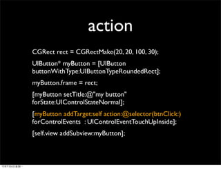 action
CGRect rect = CGRectMake(20, 20, 100, 30);
UIButton* myButton = [UIButton
buttonWithType:UIButtonTypeRoundedRect];
myButton.frame = rect;
[myButton setTitle:@"my button"
forState:UIControlStateNormal];
[myButton addTarget:self action:@selector(btnClick:)
forControlEvents : UIControlEventTouchUpInside];
[self.view addSubview:myButton];
 