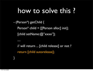 how to solve this ?
- (Person*) getChild {
    Person* child = [[Person alloc] init];
    [child setName:@”xxxx”];
    ....
    // will return ... [child release] or not ?
    return [child autorelease];
}
 