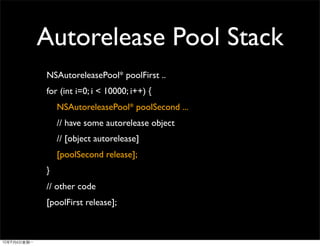 Autorelease Pool Stack
NSAutoreleasePool* poolFirst ..
for (int i=0; i < 10000; i++) {
    NSAutoreleasePool* poolSecond ...
    // have some autorelease object
    // [object autorelease]
    [poolSecond release];
}
// other code
[poolFirst release];
 