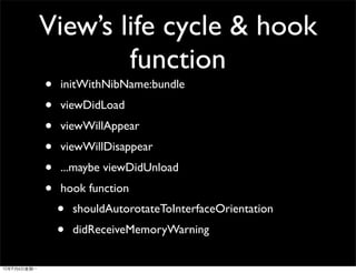 View’s life cycle & hook
        function
•   initWithNibName:bundle
•   viewDidLoad
•   viewWillAppear
•   viewWillDisappear
•   ...maybe viewDidUnload
•   hook function
    •   shouldAutorotateToInterfaceOrientation
    •   didReceiveMemoryWarning
 