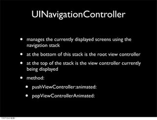 UINavigationController

•   manages the currently displayed screens using the
    navigation stack
•   at the bottom of this stack is the root view controller
•   at the top of the stack is the view controller currently
    being displayed
•   method:
    •   pushViewController:animated:
    •   popViewControllerAnimated:
 