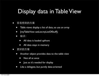 Display data in Table View
•
    •    Table views display a list of data, so use an array
    •    [myTableView setList:myListOfStuff];
    •
        •   All data is loaded upfront
        •   All data stays in memory
•
    •    Another object provides data to the table view
        •   Not all at once
        •   Just as it’s needed for display
    •    Like a delegate, but purely data-oriented
 