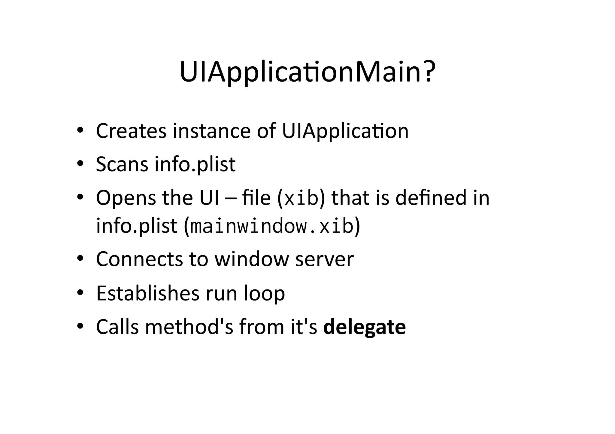 UIApplicaIonMain?	
  
•  Creates	
  instance	
  of	
  UIApplicaIon	
  
•  Scans	
  info.plist	
  
•  Opens	
  the	
  UI	
  –	
  ﬁle	
  (xib)	
  that	
  is	
  deﬁned	
  in	
  
     info.plist	
  (mainwindow.xib)	
  
•  Connects	
  to	
  window	
  server	
  
•  Establishes	
  run	
  loop	
  
•  Calls	
  method's	
  from	
  it's	
  delegate	
  
	
  
 