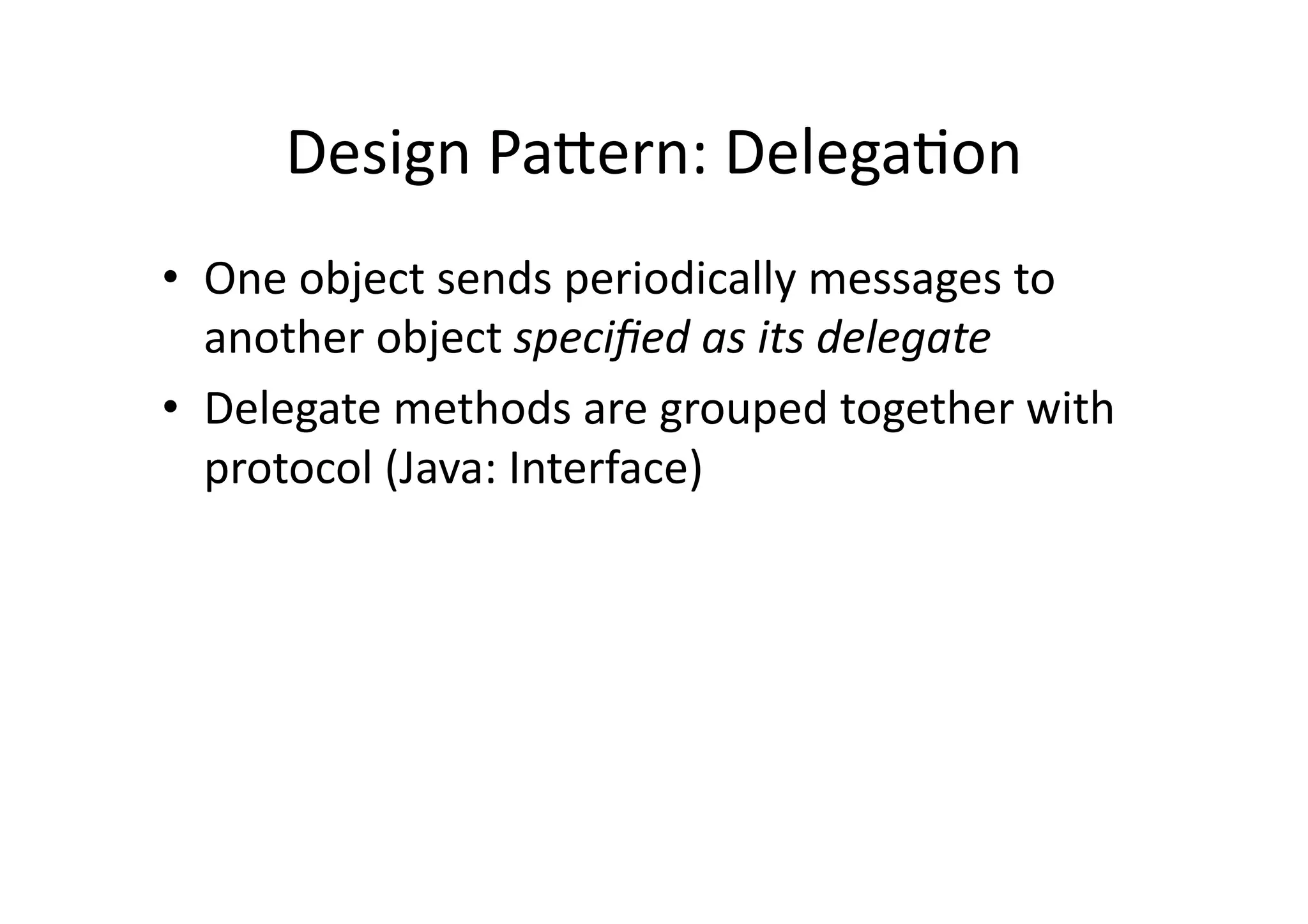 Design	
  PaYern:	
  DelegaIon	
  
•  One	
  object	
  sends	
  periodically	
  messages	
  to	
  
   another	
  object	
  speciﬁed	
  as	
  its	
  delegate	
  
•  Delegate	
  methods	
  are	
  grouped	
  together	
  with	
  
   protocol	
  (Java:	
  Interface)	
  
 