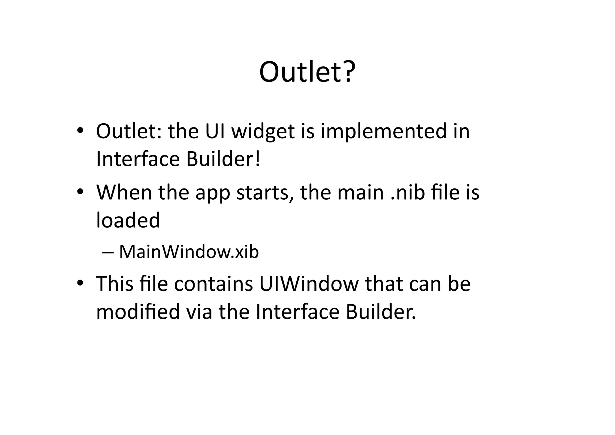 Outlet?	
  
•  Outlet:	
  the	
  UI	
  widget	
  is	
  implemented	
  in	
  
   Interface	
  Builder!	
  
•  When	
  the	
  app	
  starts,	
  the	
  main	
  .nib	
  ﬁle	
  is	
  
   loaded	
  
       –  MainWindow.xib	
  
•  This	
  ﬁle	
  contains	
  UIWindow	
  that	
  can	
  be	
  
   modiﬁed	
  via	
  the	
  Interface	
  Builder.	
  

	
  
 
