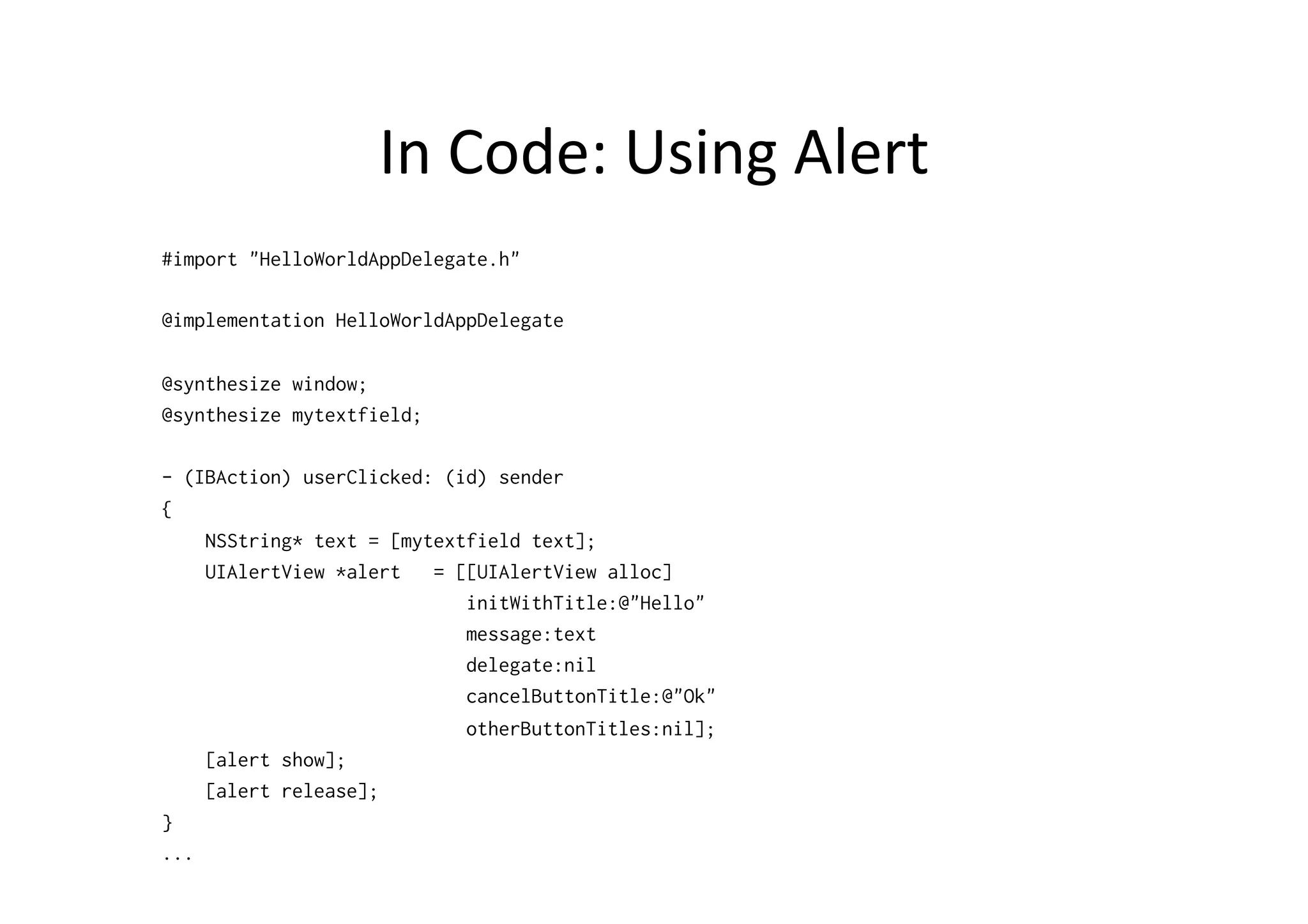 In	
  Code:	
  Using	
  Alert	
  
#import "HelloWorldAppDelegate.h"

@implementation HelloWorldAppDelegate

@synthesize window;
@synthesize mytextfield;

- (IBAction) userClicked: (id) sender
{
    NSString* text = [mytextfield text];
    UIAlertView *alert   = [[UIAlertView alloc]
                            initWithTitle:@"Hello"
                            message:text
                            delegate:nil
                            cancelButtonTitle:@"Ok"
                            otherButtonTitles:nil];
    [alert show];
    [alert release];
}
...
 