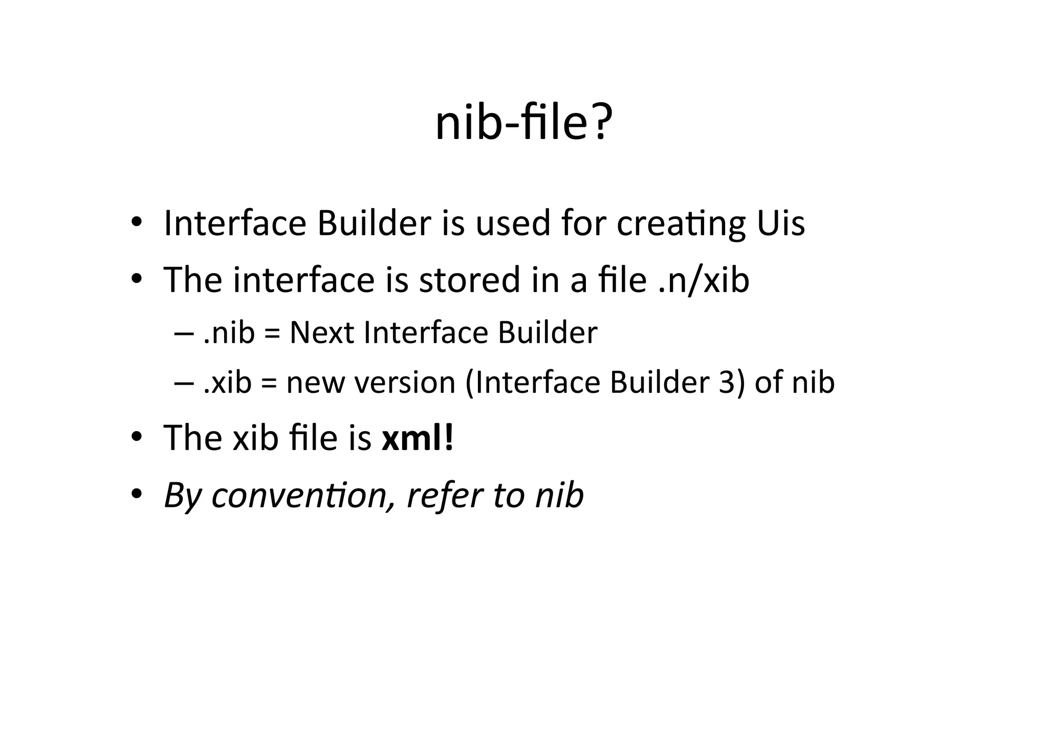 nib-­‐ﬁle?	
  
•  Interface	
  Builder	
  is	
  used	
  for	
  creaIng	
  Uis	
  
•  The	
  interface	
  is	
  stored	
  in	
  a	
  ﬁle	
  .n/xib	
  
    –  .nib	
  =	
  Next	
  Interface	
  Builder	
  
    –  .xib	
  =	
  new	
  version	
  (Interface	
  Builder	
  3)	
  of	
  nib	
  
•  The	
  xib	
  ﬁle	
  is	
  xml!	
  
•  By	
  conven)on,	
  refer	
  to	
  nib	
  
 