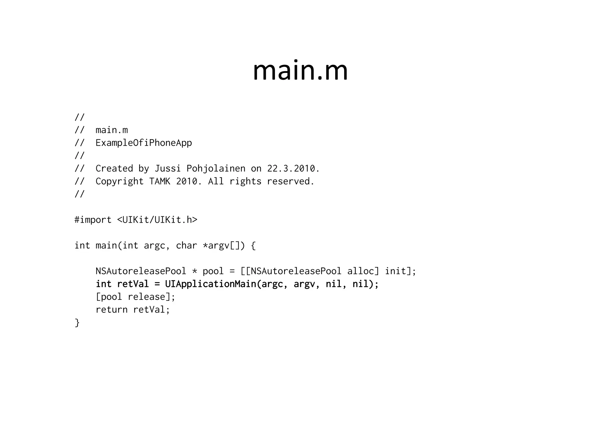 main.m	
  
//
//   main.m
//   ExampleOfiPhoneApp
//
//   Created by Jussi Pohjolainen on 22.3.2010.
//   Copyright TAMK 2010. All rights reserved.
//

#import <UIKit/UIKit.h>

int main(int argc, char *argv[]) {

     NSAutoreleasePool * pool = [[NSAutoreleasePool alloc] init];
     int retVal = UIApplicationMain(argc, argv, nil, nil);
     [pool release];
     return retVal;
}
 