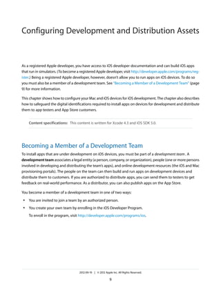 Configuring Development and Distribution Assets

As a registered Apple developer, you have access to iOS developer documentation and can build iOS apps
that run in simulators. (To become a registered Apple developer, visit http://developer.apple.com/programs/register.) Being a registered Apple developer, however, doesn’t allow you to run apps on iOS devices. To do so
you must also be a member of a development team. See “Becoming a Member of a Development Team” (page
9) for more information.
This chapter shows how to configure your Mac and iOS devices for iOS development. The chapter also describes
how to safeguard the digital identifications required to install apps on devices for development and distribute
them to app testers and App Store customers.
Content specifications: This content is written for Xcode 4.3 and iOS SDK 5.0.

Becoming a Member of a Development Team
To install apps that are under development on iOS devices, you must be part of a development team . A
development team associates a legal entity (a person, company, or organization), people (one or more persons
involved in developing and distributing the team’s apps), and online development resources (the iOS and Mac
provisioning portals). The people on the team can then build and run apps on development devices and
distribute them to customers. If you are authorized to distribute apps, you can send them to testers to get
feedback on real-world performance. As a distributor, you can also publish apps on the App Store.
You become a member of a development team in one of two ways:
●

You are invited to join a team by an authorized person.

●

You create your own team by enrolling in the iOS Developer Program.
To enroll in the program, visit http://developer.apple.com/programs/ios.

2012-09-19 | © 2012 Apple Inc. All Rights Reserved.

9

 
