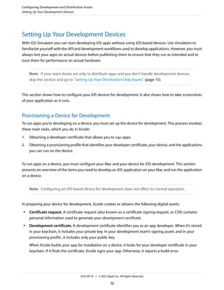 Configuring Development and Distribution Assets
Setting Up Your Development Devices

Setting Up Your Development Devices
With iOS Simulator you can start developing iOS apps without using iOS-based devices. Use simulators to
familiarize yourself with the API and development workflows used to develop applications. However, you must
always test your apps on actual devices before publishing them to ensure that they run as intended and to
tune them for performance on actual hardware.
Note: If your team duties are only to distribute apps and you don’t handle development devices,
skip this section and go to “Setting Up Your Distribution-Only Assets” (page 15).

This section shows how to configure your iOS devices for development. It also shows how to take screenshots
of your application as it runs.

Provisioning a Device for Development
To run apps you’re developing on a device, you must set up the device for development. This process involves
these main tasks, which you do in Xcode:
1.

Obtaining a developer certificate that allows you to sign apps.

2.

Obtaining a provisioning profile that identifies your developer certificate, your device, and the applications
you can run on the device.

To run apps on a device, you must configure your Mac and your device for iOS development. This section
presents an overview of the items you need to develop an iOS application on your Mac and run the application
on a device.
Note: Configuring an iOS-based device for development does not affect its normal operation.

In preparing your device for development, Xcode creates or obtains the following digital assets:
●

●

Certificate request. A certificate request (also known as a certificate signing request, or CSR) contains
personal information used to generate your development certificate .
Development certificate. A development certificate identifies you as an app developer. When it’s stored
in your keychain, it includes your private key. In your development team’s signing assets and in your
provisioning profile , it includes only your public key.
When Xcode builds your app for installation on a device, it looks for your developer certificate in your
keychain. If it finds the certificate, Xcode signs your app. Otherwise, it reports a build error.

2012-09-19 | © 2012 Apple Inc. All Rights Reserved.

10

 