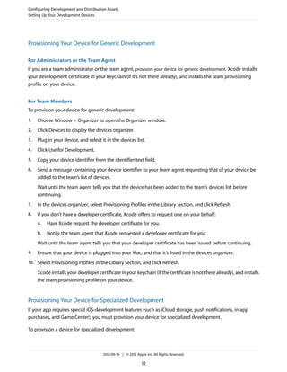 Configuring Development and Distribution Assets
Setting Up Your Development Devices

Provisioning Your Device for Generic Development
For Administrators or the Team Agent
If you are a team administrator or the team agent, provision your device for generic development. Xcode installs
your development certificate in your keychain (if it’s not there already), and installs the team provisioning
profile on your device.
For Team Members
To provision your device for generic development:
1.

Choose Window > Organizer to open the Organizer window.

2.

Click Devices to display the devices organizer.

3.

Plug in your device, and select it in the devices list.

4.

Click Use for Development.

5.

Copy your device identifier from the identifier text field.

6.

Send a message containing your device identifier to your team agent requesting that of your device be
added to the team’s list of devices.
Wait until the team agent tells you that the device has been added to the team’s devices list before
continuing.

7.

In the devices organizer, select Provisioning Profiles in the Library section, and click Refresh.

8.

If you don’t have a developer certificate, Xcode offers to request one on your behalf:
a.

Have Xcode request the developer certificate for you.

b.

Notify the team agent that Xcode requested a developer certificate for you.

Wait until the team agent tells you that your developer certificate has been issued before continuing.
9.

Ensure that your device is plugged into your Mac, and that it’s listed in the devices organizer.

10. Select Provisioning Profiles in the Library section, and click Refresh.

Xcode installs your developer certificate in your keychain (if the certificate is not there already), and installs
the team provisioning profile on your device.

Provisioning Your Device for Specialized Development
If your app requires special iOS-development features (such as iCloud storage, push notifications, in-app
purchases, and Game Center), you must provision your device for specialized development.
To provision a device for specialized development:

2012-09-19 | © 2012 Apple Inc. All Rights Reserved.

12

 