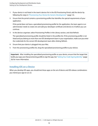 Configuring Development and Distribution Assets
Setting Up Your Development Devices

1.

If your device is not listed in the team’s devices list in the iOS Provisioning Portal, add the device by
following the steps in “Provisioning Your Device for Generic Development” (page 12).

2.

Ensure that the portal contains a provisioning profile that identifies the special requirements of your
application.
If the portal does not have a specialized provisioning profile for the application, the team agent or an
administrator needs to create one and add your developer certificate and devices to it before you can
continue.

3.

In the devices organizer, select Provisioning Profiles in the Library section, and click Refresh.
The specialized provisioning profile should be listed in the profiles list. If the provisioning profile is not
listed and you belong to more than one iOS development team in your organization, make sure you enter
the credentials for the correct iOS development team after clicking Refresh.

4.

Ensure that your device is plugged into your Mac.

5.

From the provisioning profiles list, drag the specialized provisioning profile to your device.

Important: After installing the specialized provisioning profile on your device, ensure that the target that
builds your app uses that provisioning profile to sign the app. See “Setting Your Code Signing Identity” (page
26) for more information.

Installing iOS on a Device
When you develop iOS apps, you should test those apps on the set of device and iOS-release combinations
you intend your app to run on.

2012-09-19 | © 2012 Apple Inc. All Rights Reserved.

13

 