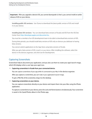 Configuring Development and Distribution Assets
Setting Up Your Development Devices

Important: After you upgrade a device’s OS, you cannot downgrade it, that is, you cannot install an earlier
release of iOS on your device.

Installing public iOS versions: Use iTunes to download the latest public version of iOS and install
it on your device.

Installing beta iOS versions: You can download beta versions of Xcode and iOS from the iOS Dev
Center from http://developer.apple.com/devcenter/ios.
You must be a member of an iOS development team to be able to download beta versions of iOS.
During beta periods, you should install beta versions of iOS only on devices you dedicate to having
beta versions.
You cannot submit applications to the App Store using beta versions of Xcode.
After you get a beta version of iOS, install it on your device. After installing the software, select the
device in the devices organizer, and click Use for Development.

Capturing Screenshots
Screenshots help to document your application, and you also use them to create your app’s launch image,
which iOS displays when a user taps your app’s icon.
●

Capturing screenshots in Xcode from your connected device.
You can capture screenshots of your app while it’s connected to your Mac in the devices organizer.
After you capture a screenshot, you can make it your application’s launch image.
To get a PNG file of the screenshot, drag it to the desktop.

●

Capturing screenshots on your device.
You can capture screenshots directly on your device and import them into your Mac using the iPhoto
application.
To capture a screenshot on your device, press the Lock and Home buttons simultaneously. Your screenshot
is saved in the Saved Photos album in the Photos app.

2012-09-19 | © 2012 Apple Inc. All Rights Reserved.

14

 