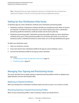 Configuring Development and Distribution Assets
Setting Up Your Distribution-Only Assets

Note: Although the launch image includes the status bar as it looked when the screenshot was
captured, iOS replaces it with the current status bar when your application launches.

Setting Up Your Distribution-Only Assets
To distribute apps you need a distribution certificate and an distribution provisioning profile:
●

●

Distribution certificate. A distribution certificate identifies your development team. When it’s stored in
your keychain, it includes the team’s private key. In your team’s signing assets and in a distribution
provisioning profile the distribution certificate includes only the team’s public key.
Distribution provisioning profile. A distribution provisioning profile includes your team’s distribution
certificate and an app ID. If the provisioning profile is for user-testing (also known as an ad hoc hoc
distribution profile ), it identifies the devices on which testers can run the app identified by the app ID.

To obtain your distribution assets:
1.

Obtain your distribution certificate.

2.

If your team doesn’t have a distribution profile for the app you want to distribute, create it.

3.

Download the distribution profile for the app you want to distribute.

Next steps:
●
“Configuring Your Project for App Store Submission” (page 21)
●

“Distributing Apps” (page 41)

Managing Your Signing and Provisioning Assets
This section describes how to update expiring or expired provisioning profiles and how to safeguard your
digital identities and share them between Macs.

Replacing an Expired Certificate
When your development or distribution certificates expire, you have to request a new certificate in Xcode.

Renewing Expiring or Expired Provisioning Profiles
When one your provisioning profiles is close to expiring or expires, you should renew it.

2012-09-19 | © 2012 Apple Inc. All Rights Reserved.

15

 
