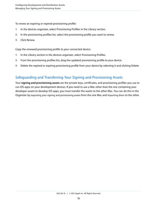 Configuring Development and Distribution Assets
Managing Your Signing and Provisioning Assets

To renew an expiring or expired provisioning profile:
1.

In the devices organizer, select Provisioning Profiles in the Library section.

2.

In the provisioning profiles list, select the provisioning profile you want to renew.

3.

Click Renew.

Copy the renewed provisioning profile to your connected device:
1.

In the Library section in the devices organizer, select Provisioning Profiles.

2.

From the provisioning profiles list, drag the updated provisioning profile to your device.

3.

Delete the expired or expiring provisioning profile from your device by selecting it and clicking Delete.

Safeguarding and Transferring Your Signing and Provisioning Assets
Your signing and provisioning assets are the private keys, certificates, and provisioning profiles you use to
run iOS apps on your development devices. If you need to use a Mac other than the one containing your
developer assets to develop iOS apps, you must transfer the assets to the other Mac. You can do this in the
Organizer by exporting your signing and provisioning assets from the one Mac and importing them to the other.

2012-09-19 | © 2012 Apple Inc. All Rights Reserved.

16

 
