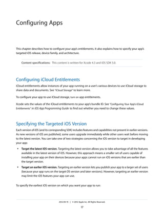 Configuring Apps

This chapter describes how to configure your app’s entitlements. It also explains how to specify your app’s
targeted iOS release, device family, and architecture.
Content specifications: This content is written for Xcode 4.3 and iOS SDK 5.0.

Configuring iCloud Entitlements
iCloud entitlements allow instances of your app running on a user’s various devices to use iCloud storage to
share data and documents. See “iCloud Storage” to learn more.
To configure your app to use iCloud storage, turn on app entitlements.
Xcode sets the values of the iCloud entitlements to your app’s bundle ID. See "Configuring Your App’s iCloud
Entitlements" in iOS App Programming Guide to find out whether you need to change these values.

Specifying the Targeted iOS Version
Each version of iOS (and its corresponding SDK) includes features and capabilities not present in earlier versions.
As new versions of iOS are published, some users upgrade immediately while other users wait before moving
to the latest version. You can take one of two strategies concerning the iOS version to target in developing
your app:
●

●

Target the latest iOS version. Targeting the latest version allows you to take advantage of all the features
available in the latest version of iOS. However, this approach means a smaller set of users capable of
installing your app on their devices because your apps cannot run on iOS versions that are earlier than
the target version.
Target an earlier iOS version. Targeting an earlier version lets you publish your app to a larger set of users
(because your app runs on the target OS version and later versions). However, targeting an earlier version
may limit the iOS features your app can use.

To specify the earliest iOS version on which you want your app to run:

2012-09-19 | © 2012 Apple Inc. All Rights Reserved.

17

 