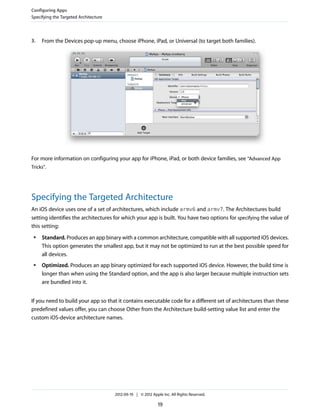 Configuring Apps
Specifying the Targeted Architecture

3.

From the Devices pop-up menu, choose iPhone, iPad, or Universal (to target both families).

For more information on configuring your app for iPhone, iPad, or both device families, see “Advanced App
Tricks”.

Specifying the Targeted Architecture
An iOS device uses one of a set of architectures, which include armv6 and armv7. The Architectures build
setting identifies the architectures for which your app is built. You have two options for specifying the value of
this setting:
●

●

Standard. Produces an app binary with a common architecture, compatible with all supported iOS devices.
This option generates the smallest app, but it may not be optimized to run at the best possible speed for
all devices.
Optimized. Produces an app binary optimized for each supported iOS device. However, the build time is
longer than when using the Standard option, and the app is also larger because multiple instruction sets
are bundled into it.

If you need to build your app so that it contains executable code for a different set of architectures than these
predefined values offer, you can choose Other from the Architecture build-setting value list and enter the
custom iOS-device architecture names.

2012-09-19 | © 2012 Apple Inc. All Rights Reserved.

19

 