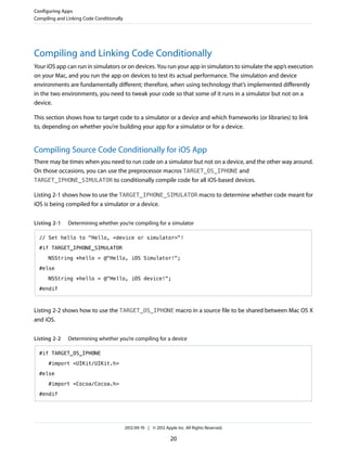Configuring Apps
Compiling and Linking Code Conditionally

Compiling and Linking Code Conditionally
Your iOS app can run in simulators or on devices. You run your app in simulators to simulate the app’s execution
on your Mac, and you run the app on devices to test its actual performance. The simulation and device
environments are fundamentally different; therefore, when using technology that’s implemented differently
in the two environments, you need to tweak your code so that some of it runs in a simulator but not on a
device.
This section shows how to target code to a simulator or a device and which frameworks (or libraries) to link
to, depending on whether you’re building your app for a simulator or for a device.

Compiling Source Code Conditionally for iOS App
There may be times when you need to run code on a simulator but not on a device, and the other way around.
On those occasions, you can use the preprocessor macros TARGET_OS_IPHONE and
TARGET_IPHONE_SIMULATOR to conditionally compile code for all iOS-based devices.
Listing 2-1 shows how to use the TARGET_IPHONE_SIMULATOR macro to determine whether code meant for
iOS is being compiled for a simulator or a device.
Listing 2-1

Determining whether you’re compiling for a simulator

// Set hello to "Hello, <device or simulator>"!
#if TARGET_IPHONE_SIMULATOR
NSString *hello = @"Hello, iOS Simulator!";
#else
NSString *hello = @"Hello, iOS device!";
#endif

Listing 2-2 shows how to use the TARGET_OS_IPHONE macro in a source file to be shared between Mac OS X
and iOS.
Listing 2-2

Determining whether you’re compiling for a device

#if TARGET_OS_IPHONE
#import <UIKit/UIKit.h>
#else
#import <Cocoa/Cocoa.h>
#endif

2012-09-19 | © 2012 Apple Inc. All Rights Reserved.

20

 