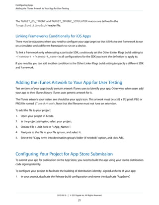 Configuring Apps
Adding the iTunes Artwork to Your App for User Testing

The TARGET_OS_IPHONE and TARGET_IPHONE_SIMULATOR macros are defined in the
TargetConditionals.h header file.

Linking Frameworks Conditionally for iOS Apps
There may be occasions when you need to configure your app target so that it links to one framework to run
on a simulator and a different framework to run on a device.
To link a framework only when using a particular SDK, conditionally set the Other Linker Flags build setting to
-framework <framework_name> in all configurations for the SDK you want the definition to apply to.
If you need to, you can add another condition to the Other Linker Flags build setting to specify a different SDK
and framework.

Adding the iTunes Artwork to Your App for User Testing
Test versions of your app should contain artwork iTunes uses to identify your app. Otherwise, when users add
your app to their iTunes library, iTunes uses generic artwork for it.
The iTunes artwork your testers see should be your app’s icon. This artwork must be a 512 x 512 pixel JPEG or
PNG file named iTunesArtwork. Note that the filename must not have an extension.
To add the file to your project:
1.

Open your project in Xcode.

2.

In the project navigator, select your project.

3.

Choose File > Add Files to “<App_Name>”
.

4.

Navigate to the file in your file system, and select it.

5.

Select the “Copy items into destination group’s folder (if needed)” option, and click Add.

Configuring Your Project for App Store Submission
To submit your app for publication on the App Store, you need to build the app using your team’s distribution
code signing identity.
To configure your project to facilitate the building of distribution-identity–signed archives of your app:
1.

In your project, duplicate the Release build configuration and name the duplicate “AppStore”
.

2012-09-19 | © 2012 Apple Inc. All Rights Reserved.

21

 