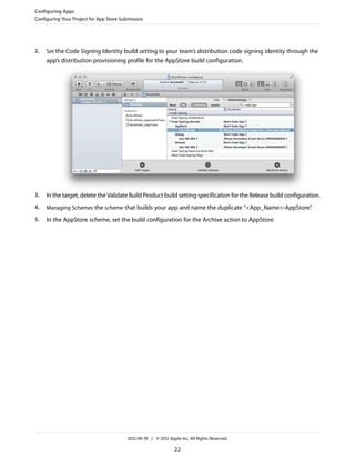 Configuring Apps
Configuring Your Project for App Store Submission

2.

Set the Code Signing Identity build setting to your team’s distribution code signing identity through the

app’s distribution provisioning profile for the AppStore build configuration.

3.

In the target, delete the Validate Build Product build setting specification for the Release build configuration.

4.

Managing Schemes the scheme that builds your app and name the duplicate “<App_Name>-AppStore”
.

5.

In the AppStore scheme, set the build configuration for the Archive action to AppStore.

2012-09-19 | © 2012 Apple Inc. All Rights Reserved.

22

 
