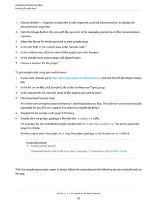 Building and Running Apps
Running Sample Apps

1.

Choose Window > Organizer to open the Xcode Organizer, and click Documentation to display the
documentation organizer.

2.

Click the Browse button (the one with the eye icon) in the navigator selector bar of the documentation
organizer.

3.

Select the library for which you want to view sample code.

4.

In the text field in the content area, enter “sample code”
.

5.

In the content area, click the name of the project you want to open.

6.

In the sample-code project page, click Open Project.

7.

Choose a location for the project.

To get sample code using your web browser:
1.

In your web browser, go to http://developer.apple.com/devcenter/ios, and click the iOS Developer Library
link.

2.

In the list on the left, click Sample Code under the Resource Types group.

3.

In the Documents list, click the name of the project you want to open.

4.

Click Download Sample Code.
An archive containing the project directory is downloaded to your Mac. The archive may be automatically
expanded for you. If it isn’t, expand the archive by double-clicking it.

5.

Navigate to the sample-code project directory.

6.

Double-click the project package, a file with the .xcodeproj suffix.
For example, for the HelloWorld project, double-click HelloWorld.xcodeproj. This action opens the
project in Xcode.
Another way to open the project is to drag the project package to the Xcode icon in the Dock.
Troubleshooting:
●
Xcode doesn’t launch.
Download Xcode and install it on your computer. To learn how, visit iOS Dev Center.

With the sample-code project open in Xcode, follow the instructions in the following sections to build and run
the app.

2012-09-19 | © 2012 Apple Inc. All Rights Reserved.

24

 