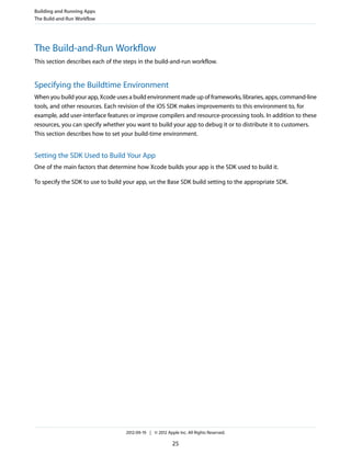 Building and Running Apps
The Build-and-Run Workflow

The Build-and-Run Workflow
This section describes each of the steps in the build-and-run workflow.

Specifying the Buildtime Environment
When you build your app, Xcode uses a build environment made up of frameworks, libraries, apps, command-line
tools, and other resources. Each revision of the iOS SDK makes improvements to this environment to, for
example, add user-interface features or improve compilers and resource-processing tools. In addition to these
resources, you can specify whether you want to build your app to debug it or to distribute it to customers.
This section describes how to set your build-time environment.

Setting the SDK Used to Build Your App
One of the main factors that determine how Xcode builds your app is the SDK used to build it.
To specify the SDK to use to build your app, set the Base SDK build setting to the appropriate SDK.

2012-09-19 | © 2012 Apple Inc. All Rights Reserved.

25

 