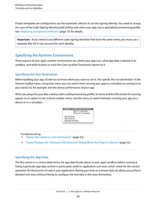 Building and Running Apps
The Build-and-Run Workflow

Project templates are configured to use the automatic selector to set the signing identity. You need to change
the value of the Code Signing Identity build setting only when your app uses a specialized provisioning profile.
See “Replacing an Expired Certificate” (page 15) for details.
Important: If you need to use different code signing identities that have the same name, you must use a
separate Mac OS X user account for each identity.

Specifying the Runtime Environment
Three aspects of your app’s runtime environment are: where your app runs, what app-data is placed in its
sandbox, and what location or track the Core Location framework reports to it.

Specifying the Run Destination
Before building your app, Xcode has to know where you want to run it. You specify this run destination in the
Scheme toolbar menu. Using that menu you can switch from running your app in a simulator to running it on
your device to, for example, test the device performance of your app.
When you plug into your Mac a device with a valid provisioning profile, its name and the iOS version it’s running
appear as an option in the Scheme toolbar menu. Use the menu to switch between running your app on a
device or in a simulator.

Troubleshooting:
●
“Device Not Listed as a Run Destination” (page 52).
●

“Xcode Displays the “Unknown iOS Detected” Dialog When You Plug In a Device” (page 52).

Specifying the App Data
The Run action in a scheme determines the app data Xcode places in your app’s sandbox before running it.
Using a particular app-data archive is particularly useful in application unit tests, which check for the correct
operation of critical units of code in your application. Basing your tests on a known data set allows you perform
detailed unit tests without having to configure the test data in the tests themselves.

2012-09-19 | © 2012 Apple Inc. All Rights Reserved.

28

 