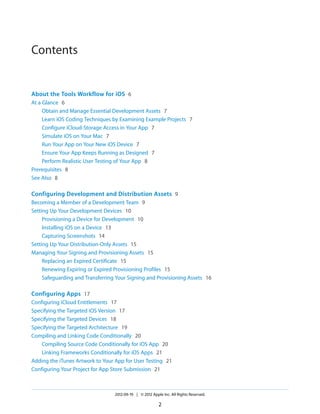 Contents

About the Tools Workflow for iOS 6
At a Glance 6
Obtain and Manage Essential Development Assets 7
Learn iOS Coding Techniques by Examining Example Projects 7
Configure iCloud-Storage Access in Your App 7
Simulate iOS on Your Mac 7
Run Your App on Your New iOS Device 7
Ensure Your App Keeps Running as Designed 7
Perform Realistic User Testing of Your App 8
Prerequisites 8
See Also 8

Configuring Development and Distribution Assets 9
Becoming a Member of a Development Team 9
Setting Up Your Development Devices 10
Provisioning a Device for Development 10
Installing iOS on a Device 13
Capturing Screenshots 14
Setting Up Your Distribution-Only Assets 15
Managing Your Signing and Provisioning Assets 15
Replacing an Expired Certificate 15
Renewing Expiring or Expired Provisioning Profiles 15
Safeguarding and Transferring Your Signing and Provisioning Assets 16

Configuring Apps 17
Configuring iCloud Entitlements 17
Specifying the Targeted iOS Version 17
Specifying the Targeted Devices 18
Specifying the Targeted Architecture 19
Compiling and Linking Code Conditionally 20
Compiling Source Code Conditionally for iOS App 20
Linking Frameworks Conditionally for iOS Apps 21
Adding the iTunes Artwork to Your App for User Testing 21
Configuring Your Project for App Store Submission 21

2012-09-19 | © 2012 Apple Inc. All Rights Reserved.

2

 