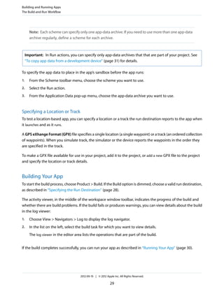Building and Running Apps
The Build-and-Run Workflow

Note: Each scheme can specify only one app-data archive. If you need to use more than one app-data
archive regularly, define a scheme for each archive.

Important: In Run actions, you can specify only app-data archives that that are part of your project. See
“To copy app data from a development device” (page 31) for details.
To specify the app data to place in the app’s sandbox before the app runs:
1.

From the Scheme toolbar menu, choose the scheme you want to use.

2.

Select the Run action.

3.

From the Application Data pop-up menu, choose the app-data archive you want to use.

Specifying a Location or Track
To test a location-based app, you can specify a location or a track the run destination reports to the app when
it launches and as it runs.
A GPS eXhange Format (GPX) file specifies a single location (a single waypoint) or a track (an ordered collection
of waypoints). When you simulate track, the simulator or the device reports the waypoints in the order they
are specified in the track.
To make a GPX file available for use in your project, add it to the project, or add a new GPX file to the project
and specify the location or track details.

Building Your App
To start the build process, choose Product > Build. If the Build option is dimmed, choose a valid run destination,
as described in “Specifying the Run Destination” (page 28).
The activity viewer, in the middle of the workspace window toolbar, indicates the progress of the build and
whether there are build problems. If the build fails or produces warnings, you can view details about the build
in the log viewer:
1.

Choose View > Navigators > Log to display the log navigator.

2.

In the list on the left, select the build task for which you want to view details.
The log viewer in the editor area lists the operations that are part of the build.

If the build completes successfully, you can run your app as described in “Running Your App” (page 30).

2012-09-19 | © 2012 Apple Inc. All Rights Reserved.

29

 