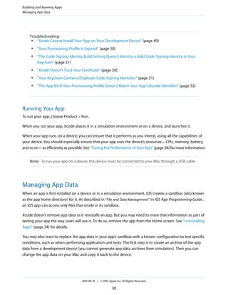 Building and Running Apps
Managing App Data

Troubleshooting:
●
“Xcode Cannot Install Your App on Your Development Device” (page 49)
●

●

“Your Provisioning Profile Is Expired” (page 50)
“The Code Signing Identity Build Setting Doesn’t Identity a Valid Code Signing Identity in Your
Keychain” (page 51)

●

“Xcode Doesn’t Trust Your Certificate” (page 50)

●

“Your Keychain Contains Duplicate Code Signing Identities” (page 51)

●

“The App ID of Your Provisioning Profile Doesn’t Match Your App’s Bundle Identifier” (page 52)

Running Your App
To run your app, choose Product > Run.
When you run your app, Xcode places it in a simulation environment or on a device, and launches it.
When your app runs on a device, you can ensure that it performs as you intend, using all the capabilities of
your device. You should especially ensure that your app uses the device’s resources—CPU, memory, battery,
and so on—as efficiently as possible. See “Tuning the Performance of Your App” (page 38) for more information.
Note: To run your app on a device, the device must be connected to your Mac through a USB cable.

Managing App Data
When an app is first installed on a device or in a simulation environment, iOS creates a sandbox (also known
as the app home directory) for it. As described in “File and Data Management” in iOS App Programming Guide ,
an iOS app can access only files that reside in its sandbox.
Xcode doesn’t remove app data as it reinstalls an app. But you may need to erase that information as part of
testing your app the way users will use it. To do so, remove the app from the Home screen. See “Uninstalling
Apps” (page 34) for details.
You may also want to replace the app data in your app’s sandbox with a known configuration to test specific
conditions, such as when performing application unit tests. The first step is to create an archive of the app
data from a development device (you cannot generate app-data archives from simulators). Then you can
change the app data on your Mac and copy it back to the device.

2012-09-19 | © 2012 Apple Inc. All Rights Reserved.

30

 