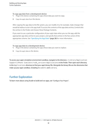 Building and Running Apps
Further Exploration

To copy app data from a development device:
1. Plug in the device containing the app whose data you want to copy.
2.

Copy the app’s data from the device.

After copying the app data to the file system, you can modify it to, for example, make changes that
would be tedious to do in the app itself. To access the contents of the app-data archive, Control-click
the archive in the Finder and choose Show Package Contents.
If you want to use a particular configuration of your app’s data when you run the app, add the
appropriate app-data archive to your project, and specify that archive in the Run action of the
appropriate scheme. See “Specifying the App Data” (page 28) for more information.

To copy app data to a development device:
1. Plug in the device containing the app whose data you want to replace.
2.

Copy the app’s data to the device.

To access your app’s simulation-environment sandbox, navigate to the directory ~/Library/Application
Support/iPhone Simulator/<sdk_version>/Applications in the Finder. Then open each directory
in the Applications directory to find your app’s binary file. Alongside the binary file are the directories that
make up your app’s sandbox, including Documents and Library.

Further Exploration
To learn more about using Xcode to build and run apps, see “Configure Your Project”.

2012-09-19 | © 2012 Apple Inc. All Rights Reserved.

31

 