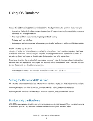 Using iOS Simulator

You use the iOS Simulator app to run your iOS app on a Mac. By simulating the operation of your app you:
●

Learn about the Xcode development experience and the iOS development environment before becoming
a member of a development team.

●

Find major problems in your app during design and early testing.

●

Test your app’s user interface.

●

Measure your app’s memory usage before carrying out detailed performance analysis on iOS-based devices.

The iOS Simulator app (located in
<Xcode>/Platforms/iPhoneSimulator.platform/Developer/Applications) presents the iPhone

or iPad user interface in a window on your computer. This app provides several ways to interact with it by
using the keyboard and mouse to simulate taps, device rotation, and other user actions.
This chapter describes the ways in which you use your computer’s input devices to simulate the interaction
between users and their devices. The chapter also describes how to uninstall apps from a simulator and how
to reset the contents of a simulation environment.
Content specifications: This content is written for Xcode 4.3 and iOS SDK 5.0.

Setting the Device and iOS Version
iOS Simulator can simulate three devices (iPhone, iPhone with Retina display, and iPad) and several iOS versions.
To specify the device you want to simulate, choose Hardware > Device, and choose the device.
To specify the iOS version to simulate, choose Hardware > Version, and choose the iOS version.

Manipulating the Hardware
With iOS Simulator you can simulate most of the actions a user performs on a device. When your app is running
in a simulator, you can carry out these hardware interactions through the Hardware menu:

2012-09-19 | © 2012 Apple Inc. All Rights Reserved.

32

 