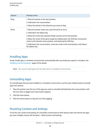 Using iOS Simulator
Installing Apps

Gesture

Desktop action

Drag

1. Place the pointer at the start position.
2. Hold down the mouse button.
3. Move the pointer in the direction you want to drag.

Pinch

1. Place the pointer where you want the pinch to occur.
2. Hold down the Option key.
3. Move the circles that represent finger touches to the start position.
4. Move the center of the pinch target by holding down the Shift key, moving the
circles to the desired center position, and releasing the Shift key.
5. Hold down the mouse button, move the circles to the end position, and release
the Option key.

Installing Apps
Xcode installs apps in simulation environments automatically when you build your app for a simulator. See
“Building and Running Apps” (page 23) for details.
Note: You cannot install apps from the App Store in simulation environments.

Uninstalling Apps
To uninstall apps that you have installed in a simulation environment, use the same method used to uninstall
apps from devices:
1.

Place the pointer over the icon of the app you want to uninstall and hold down the mouse button until
the icon starts to jiggle and a close button appears.

2.

Click the close button.

3.

Click the Home button to stop the icon from jiggling.

Resetting Content and Settings
To set the user content and settings of a simulation environment to their factory state and remove the apps
you have installed, choose iOS Simulator > Reset Content and Settings.

2012-09-19 | © 2012 Apple Inc. All Rights Reserved.

34

 