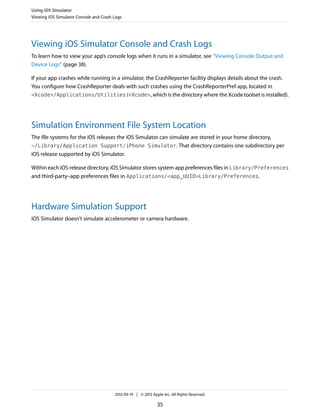 Using iOS Simulator
Viewing iOS Simulator Console and Crash Logs

Viewing iOS Simulator Console and Crash Logs
To learn how to view your app’s console logs when it runs in a simulator, see “Viewing Console Output and
Device Logs” (page 38).
If your app crashes while running in a simulator, the CrashReporter facility displays details about the crash.
You configure how CrashReporter deals with such crashes using the CrashReporterPref app, located in
<Xcode>/Applications/Utilities (<Xcode>, which is the directory where the Xcode toolset is installed).

Simulation Environment File System Location
The file systems for the iOS releases the iOS Simulator can simulate are stored in your home directory,
~/Library/Application Support/iPhone Simulator. That directory contains one subdirectory per
iOS release supported by iOS Simulator.
Within each iOS-release directory, iOS Simulator stores system app preferences files in Library/Preferences
and third-party–app preferences files in Applications/<app_UUID>Library/Preferences.

Hardware Simulation Support
iOS Simulator doesn’t simulate accelerometer or camera hardware.

2012-09-19 | © 2012 Apple Inc. All Rights Reserved.

35

 