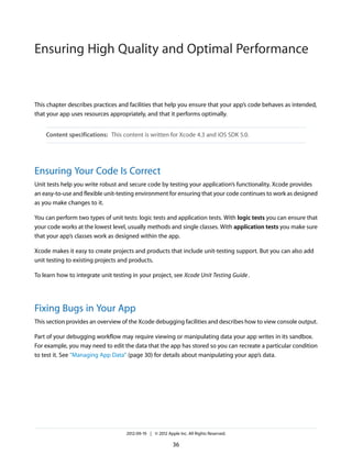 Ensuring High Quality and Optimal Performance

This chapter describes practices and facilities that help you ensure that your app’s code behaves as intended,
that your app uses resources appropriately, and that it performs optimally.
Content specifications: This content is written for Xcode 4.3 and iOS SDK 5.0.

Ensuring Your Code Is Correct
Unit tests help you write robust and secure code by testing your application’s functionality. Xcode provides
an easy-to-use and flexible unit-testing environment for ensuring that your code continues to work as designed
as you make changes to it.
You can perform two types of unit tests: logic tests and application tests. With logic tests you can ensure that
your code works at the lowest level, usually methods and single classes. With application tests you make sure
that your app’s classes work as designed within the app.
Xcode makes it easy to create projects and products that include unit-testing support. But you can also add
unit testing to existing projects and products.
To learn how to integrate unit testing in your project, see Xcode Unit Testing Guide .

Fixing Bugs in Your App
This section provides an overview of the Xcode debugging facilities and describes how to view console output.
Part of your debugging workflow may require viewing or manipulating data your app writes in its sandbox.
For example, you may need to edit the data that the app has stored so you can recreate a particular condition
to test it. See “Managing App Data” (page 30) for details about manipulating your app’s data.

2012-09-19 | © 2012 Apple Inc. All Rights Reserved.

36

 
