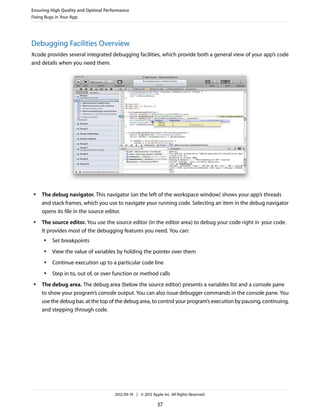 Ensuring High Quality and Optimal Performance
Fixing Bugs in Your App

Debugging Facilities Overview
Xcode provides several integrated debugging facilities, which provide both a general view of your app’s code
and details when you need them.

●

●

The debug navigator. This navigator (on the left of the workspace window) shows your app’s threads
and stack frames, which you use to navigate your running code. Selecting an item in the debug navigator
opens its file in the source editor.
The source editor. You use the source editor (in the editor area) to debug your code right in your code.
It provides most of the debugging features you need. You can:
●

●

View the value of variables by holding the pointer over them

●

Continue execution up to a particular code line

●

●

Set breakpoints

Step in to, out of, or over function or method calls

The debug area. The debug area (below the source editor) presents a variables list and a console pane
to show your program’s console output. You can also issue debugger commands in the console pane. You
use the debug bar, at the top of the debug area, to control your program’s execution by pausing, continuing,
and stepping through code.

2012-09-19 | © 2012 Apple Inc. All Rights Reserved.

37

 