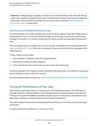 Ensuring High Quality and Optimal Performance
Tuning the Performance of Your App

Important: To debug an app successfully on a device, ensure that the version number of the iOS SDK your
project uses is equal to or greater than the version number of the iOS version on your device. Installing the
latest public version of Xcode from the App Store or the latest beta version from http://developer.apple.com/devcenter/ios should suffice.

Viewing Console Output and Device Logs
The iOS frameworks, such as UIKit, send log entries to the console to indicate, among other things, when an
unexpected event occurs. You can emit console messages in your iOS apps, too. One way to emit console
messages is to use the NSLog function. Console logs can help you analyze your app’s logic and track down
bugs.
When running your app in a simulator, you can access the app’s console logs in the Console app (located in
/Applications/Utilities). When you run the app on a device, log entries from your app appear in the
Xcode Organizer.
To view a device’s console output:
1.

Choose Window > Organizer to open the Organizer window.

2.

Click Devices to display the devices organizer.

3.

In the section for the device whose logs you want to view, select Device Logs.

The Device Logs pane in the Organizer contains information about app crashes. You may have to unplug your
device and plug it in again to refresh the crash list.
For more information about crash logs, see Understanding and Analyzing iPhone OS Application Crash Reports.

Tuning the Performance of Your App
Optimizing your app’s performance is an important part of the development process. This optimization is
especially important in iOS-based devices, which, although powerful computing devices, do not have the
memory or CPU power that desktop or portable computers possess. You also have to pay attention to your
app’s battery use because it directly impacts the user’s battery-life experience.
This section introduces Instruments, the Xcode graphical tool that you use to measure and tune your app’s
performance.
For general performance guidelines, see “Performance Tuning”.

2012-09-19 | © 2012 Apple Inc. All Rights Reserved.

38

 