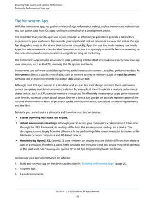 Ensuring High Quality and Optimal Performance
Tuning the Performance of Your App

The Instruments App
With the Instruments app, you gather a variety of app performance metrics, such as memory and network use.
You can gather data from iOS apps running in a simulator or a development device.
It is important that your iOS apps use device resources as efficiently as possible to provide a satisfactory
experience for your customers. For example, your app should not use resources in a way that makes the app
feel sluggish to users or that drains their batteries too quickly. Apps that use too much memory run slowly.
Apps that rely on network access for their operation must use it as sparingly as possible because powering up
the radios for network communications is a significant drag on the battery.
The Instruments app provides an advanced data gathering interface that lets you know exactly how your app
uses resources, such as the CPU, memory, the file system, and so on.
Instruments uses software-based data-gathering tools, known as instruments , to collect performance data. An
instrument collects a specific type of data, such as network activity or memory usage. A trace document
contains one or more instruments that collect data about an app.
Although most iOS apps can run in a simulator and you can test most design decisions there, a simulator
cannot completely match the behavior of a device. For example, it doesn’t replicate a device’s performance
characteristics such as CPU speed or memory throughput. To effectively measure your app’s performance on
user devices, you must use an actual device. Only on a device can you get an accurate representation of the
runtime environment (in terms of processor speed, memory limitations, specialized hardware requirements,
and the like).
Behavior you cannot test in a simulator and therefore must test on devices:
●

●

●

Events involving more than two fingers.
Actual accelerometer readings. Although you can access your computer’s accelerometer (if it has one)
through the UIKit framework, its readings differ from the accelerometer readings on a device. This
discrepancy stems largely from the difference in the positioning of the screen in relation to the rest of the
hardware between computers and iOS-based devices.
Rendering by OpenGL ES. OpenGL ES uses renderers on devices that are slightly different from those it
uses in a simulator. Therefore, a scene in the simulator and the same scene on a device may not be identical
at the pixel level. See “Drawing with OpenGL ES” in iOS App Programming Guide for details.

To measure your app’s performance on a device:
1.

Build and run your app on the device as described in “Building and Running Apps” (page 23).

2.

Stop the app.

3.

Launch Instruments.

2012-09-19 | © 2012 Apple Inc. All Rights Reserved.

39

 