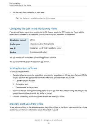 Distributing Apps
Publishing Your App for User Testing

2.

Add the user’s device identifier to your team.

Tip: Use the tester’s email address as the device name.

Configuring the User Testing Provisioning Profile
If you already have a user testing provisioning profile for your app in the iOS Provisioning Portal, add the
tester’s device identifier to it. Otherwise, create a distribution profile with these characteristics:
Distribution method

Ad Hoc

Profile name

<App_Name> User Testing Profile

App ID

Appropriate app ID for the app being tested

Devices

Tester’s device identifier

The app name in the name of the provisioning profile is optional.
The app ID can identify a specific app or an app domain.

Sending Your App to Testers
To send your app to testers:
1.

If you don’t have access to the project that generates the app, obtain an iOS App Store Package (IPA) file
for your app from the appropriate teammate. Otherwise, generate the IPA file yourself:
a.

Open the project in Xcode.

b.

Archive your app.

c.

Generate an IPA file for your app.

2.

Download the user testing provisioning profile for your app from the iOS Provisioning Portal to your file
system. (You don’t have to install this profile in Xcode.)

3.

Email the user testing provisioning profile and the IPA file to your testers.

Importing Crash Logs from Testers
To add tester crash logs to the devices organizer, drag the crash logs to the Device Logs group in the Library
section. You can then view information about the symbols involved.

2012-09-19 | © 2012 Apple Inc. All Rights Reserved.

43

 