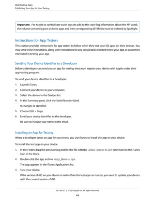 Distributing Apps
Publishing Your App for User Testing

Important: For Xcode to symbolicate crash logs (to add to the crash log information about the API used),
the volume containing your archived apps and their corresponding dSYM files must be indexed by Spotlight.

Instructions for App Testers
This section provides instructions for app testers to follow when they test your iOS apps on their devices. You
may send these instructions, along with instructions for any special tasks needed to test your app, to customers
interested in testing your app.

Sending Your Device Identifier to a Developer
Before a developer can send you an app for testing, they must register your device with Apple under their
app-testing program.
To send your device identifier to a developer:
1.

Launch iTunes.

2.

Connect your device to your computer.

3.

Select the device in the Devices list.

4.

In the Summary pane, click the Serial Number label.
It changes to Identifier.

5.

Choose Edit > Copy.

6.

Email your device identifier to the developer.
Be sure to include your name in the email.

Installing an App for Testing
When a developer sends an app for you to test, you use iTunes to install the app on your device.
To install the test app on your device:
1.

In the Finder, drag the provisioning profile (the file with the .mobileprovision extension) to the iTunes
icon in the Dock.

2.

Double-click the app archive <App_Name>.ipa.
The app appears in the iTunes Applications list.

3.

Sync your device.
If the version of iOS on your device is earlier than the test app can run on, you need to update your device
with the current version of iOS.

2012-09-19 | © 2012 Apple Inc. All Rights Reserved.

44

 
