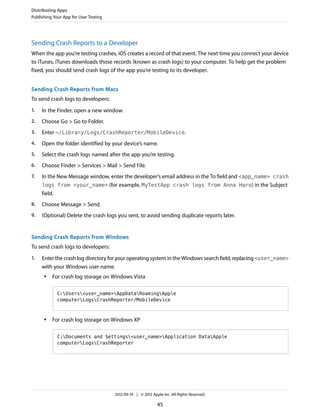 Distributing Apps
Publishing Your App for User Testing

Sending Crash Reports to a Developer
When the app you’re testing crashes, iOS creates a record of that event. The next time you connect your device
to iTunes, iTunes downloads those records (known as crash logs) to your computer. To help get the problem
fixed, you should send crash logs of the app you’re testing to its developer.
Sending Crash Reports from Macs
To send crash logs to developers:
1.

In the Finder, open a new window.

2.

Choose Go > Go to Folder.

3.

Enter ~/Library/Logs/CrashReporter/MobileDevice.

4.

Open the folder identified by your device’s name.

5.

Select the crash logs named after the app you’re testing.

6.

Choose Finder > Services > Mail > Send File.

7.

In the New Message window, enter the developer’s email address in the To field and <app_name> crash
logs from <your_name> (for example, MyTestApp crash logs from Anna Haro) in the Subject
field.

8.

Choose Message > Send.

9.

(Optional) Delete the crash logs you sent, to avoid sending duplicate reports later.

Sending Crash Reports from Windows
To send crash logs to developers:
1.

Enter the crash log directory for your operating system in the Windows search field, replacing <user_name>
with your Windows user name.
●

For crash log storage on Windows Vista
C:Users<user_name>AppDataRoamingApple
computerLogsCrashReporter/MobileDevice

●

For crash log storage on Windows XP
C:Documents and Settings<user_name>Application DataApple
computerLogsCrashReporter

2012-09-19 | © 2012 Apple Inc. All Rights Reserved.

45

 