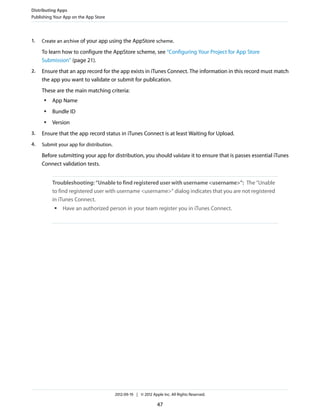 Distributing Apps
Publishing Your App on the App Store

1.

Create an archive of your app using the AppStore scheme.

To learn how to configure the AppStore scheme, see “Configuring Your Project for App Store
Submission” (page 21).
2.

Ensure that an app record for the app exists in iTunes Connect. The information in this record must match
the app you want to validate or submit for publication.
These are the main matching criteria:
●

App Name

●

Bundle ID

●

Version

3.

Ensure that the app record status in iTunes Connect is at least Waiting for Upload.

4.

Submit your app for distribution.

Before submitting your app for distribution, you should validate it to ensure that is passes essential iTunes
Connect validation tests.
Troubleshooting: “Unable to find registered user with username <username>”: The “Unable
to find registered user with username <username>” dialog indicates that you are not registered
in iTunes Connect.
●

Have an authorized person in your team register you in iTunes Connect.

2012-09-19 | © 2012 Apple Inc. All Rights Reserved.

47

 